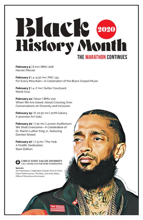 Black History Month 2020, The Marathon Continues. February 5, 6 p.m., BMU 008, "Harriet" (movie). February 7, 4–5:30 p.m., PAC 134, "For Every Mountain—A Celebration of the Black Gospel Music. February 7, 4–7 p.m., Sutter Courtyard, "Mardi Gras". February 12, Noon, BMU 210, "When We Are Asked About Crossing Over Conversations on Diversity and Inclusion. February 15, 8–10:30 p.m., 1078 Gallery, "X-pression Art Gala". February 22, 7:30 p.m., Laxson Auditorium, "We Shall Overcome—A Celebration of Dr. Martin Luther King Jr., featuring Damien Sneed. February 27, 7–9 p.m., The Hub, "A Prolific Dedication: Slam Edition". Please contact the Office of Diversity and Inclusion at 530-898-4764 for more information.