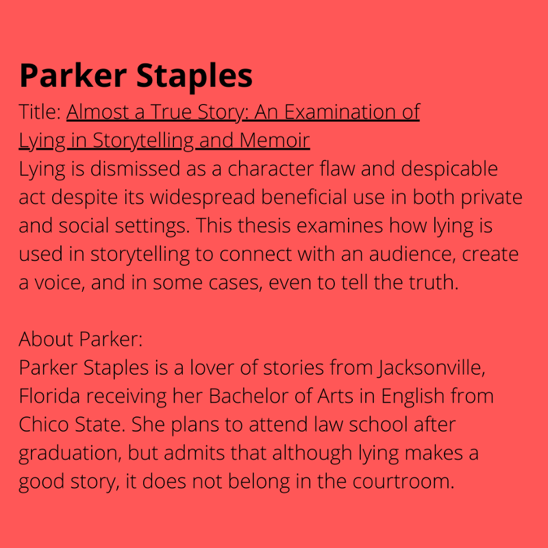 Parker Staples Title: Almost a True Story: An Examination of Lying in Storytelling and Memoir. Lying is dismissed as a character flaw and despicable act despite its widespread beneficial use in both private and social settings. This thesis examines how lying is used in storytelling to connect with an audience, create a voice, and in some cases, even to tell the truth. About Parker: Parker Staples is a lover of stories from Jacksonville, Florida receiving her Bachelor of Arts in English from Chico State. She plans to attend law school after graduation, but admits that although lying makes a good story, it does not belong in the courtroom.