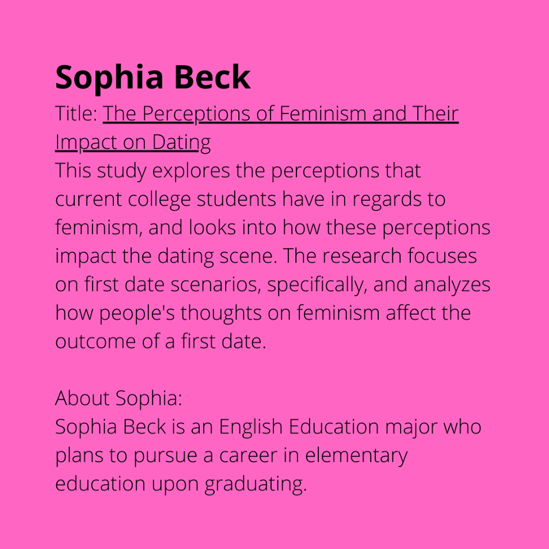 Sophia Beck. Title: The Perceptions of Feminism and Their Impact on Dating. This study explores the perceptions that current college students have in regards to feminism. and looks into how these perceptions impact the dating scene. The research focuses on first date scenarios, specifically, and analyzes how people's thoughts on feminism affect the outcome of a first date. About Sophia: Sophia Beck is an English Education major who plans to pursue a career in elementary education upon graduating.