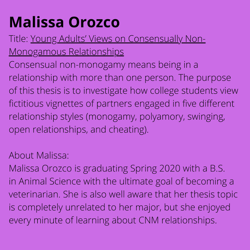 Malissa Orozco. Title: Young Adults' Views on Consensually Non-Monogamous Relationships. Consensual non-monogamy means being in a relationship with more than one person. The purpose of this thesis is to investigate how college students view fictitious vignettes of partners engaged in five different relationship styles (monogamy, polyamory, swinging, open relationships, and cheating). About Malissa: Malissa Orozco is graduating Spring 2020 with a B.S. in Animal Science with the ultimate goal of becoming a veterinarian. She is also well aware that her thesis topic is completely unrelated to her major, but she enjoyed every minute of learning about CNM relationships.