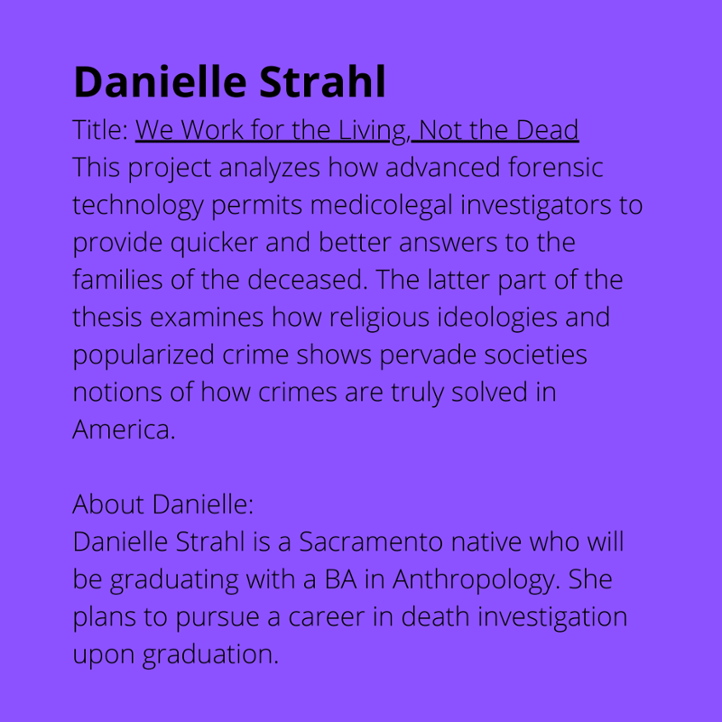 Danielle Strahl. Title: We Work for the Living, Not the Dead. This project analyzes how advanced forensic technology permits medicology investigators to provide quicker and better answers to the families of the deceased. The latter part of the thesis examines how religious ideologies and popularized crime shows pervade societies notions of how crimes are truly solved in America. About Danielle: Danielle Strahl is a Sacramento native who will be graduating with a BA in Anthropology. She plans to pursue a career in death investigation upon graduation.
