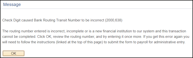 Message that states: Check Digit cause Bank Routing Transit Number to be incorrect (2000,638) The routing number entered is incorrect, incomplete or is a new financial institution to our system and this transaction cannot be completed. Click OK, review the routing number, and try entering it once more.  If you get this error message again you will need to follow the instructions (linked at the top of this page) to submit the form to payroll for administrative entry.